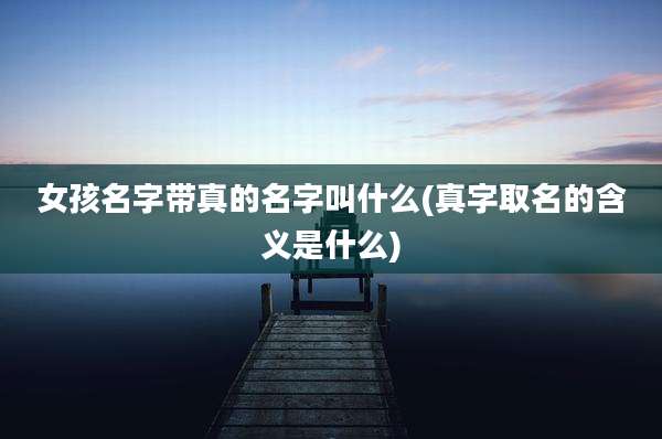 女孩名字带真的名字叫什么(真字取名的含义是什么)