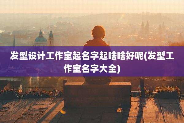 发型设计工作室起名字起啥啥好呢(发型工作室名字大全)