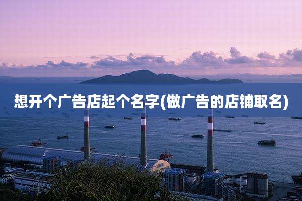 想开个广告店起个名字(做广告的店铺取名)