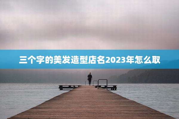 三个字的美发造型店名2023年怎么取
