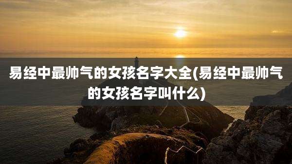 易经中最帅气的女孩名字大全(易经中最帅气的女孩名字叫什么)