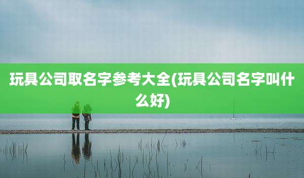 玩具公司取名字参考大全(玩具公司名字叫什么好)