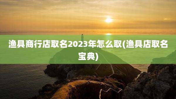 渔具商行店取名2023年怎么取(渔具店取名宝典)