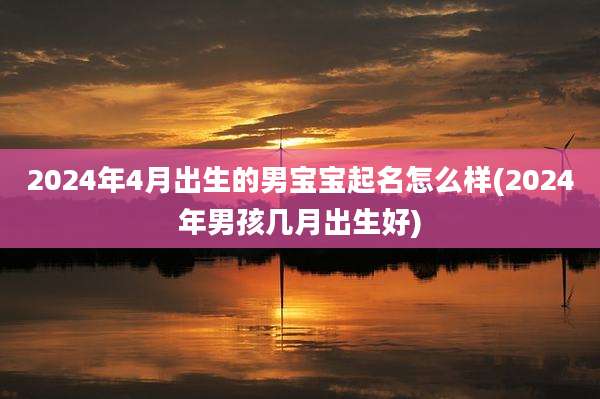 2024年4月出生的男宝宝起名怎么样(2024年男孩几月出生好)