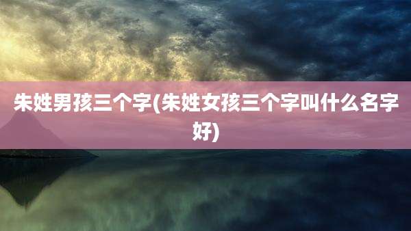 朱姓男孩三个字(朱姓女孩三个字叫什么名字好)