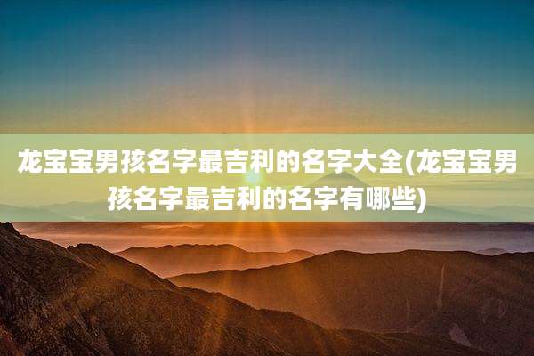 龙宝宝男孩名字最吉利的名字大全(龙宝宝男孩名字最吉利的名字有哪些)