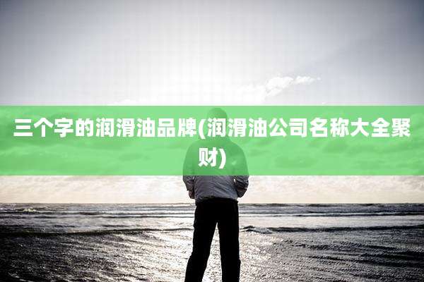 三个字的润滑油品牌(润滑油公司名称大全聚财)