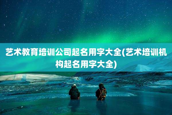艺术教育培训公司起名用字大全(艺术培训机构起名用字大全)