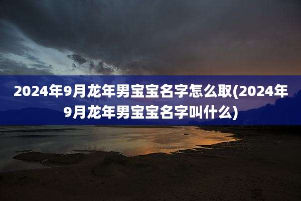 2024年9月龙年男宝宝名字怎么取(2024年9月龙年男宝宝名字叫什么)