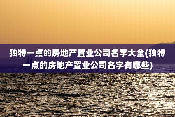 独特一点的房地产置业公司名字大全(独特一点的房地产置业公司名字有哪些)