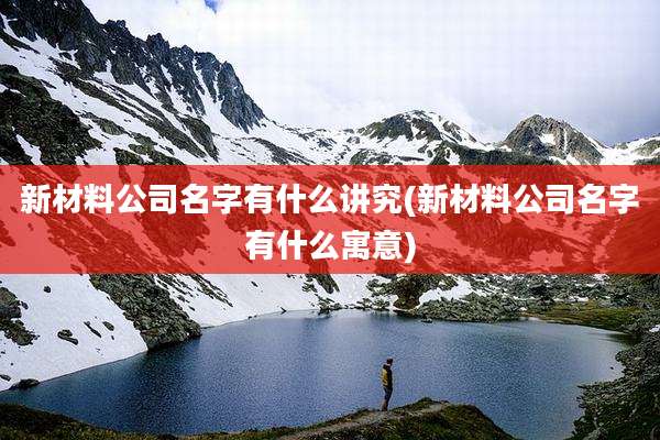 新材料公司名字有什么讲究(新材料公司名字有什么寓意)