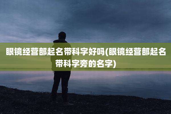 眼镜经营部起名带科字好吗(眼镜经营部起名带科字旁的名字)