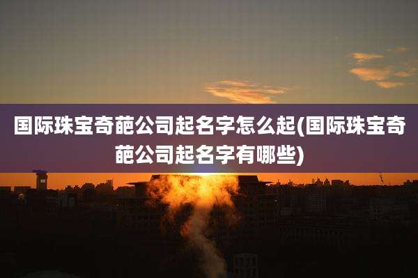 国际珠宝奇葩公司起名字怎么起(国际珠宝奇葩公司起名字有哪些)