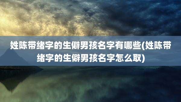 姓陈带绪字的生僻男孩名字有哪些(姓陈带绪字的生僻男孩名字怎么取)