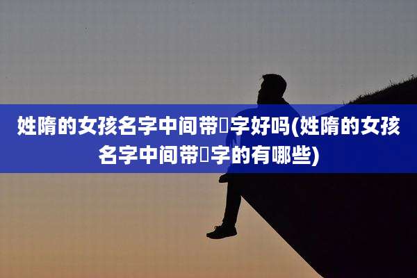 姓隋的女孩名字中间带晞字好吗(姓隋的女孩名字中间带晞字的有哪些)