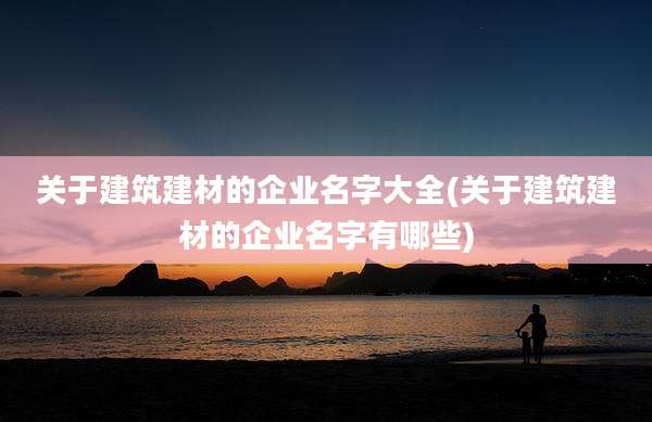 关于建筑建材的企业名字大全(关于建筑建材的企业名字有哪些)