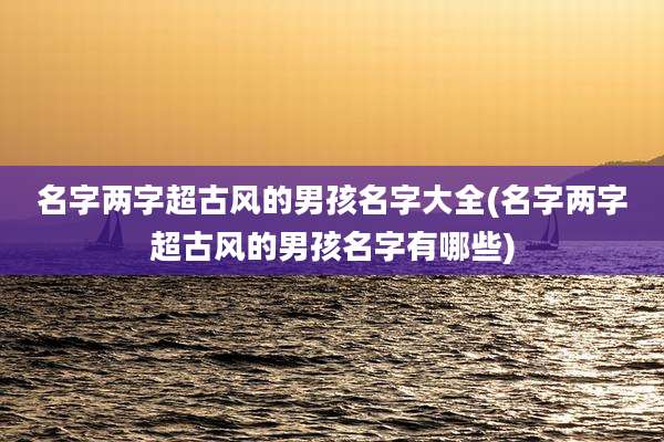 名字两字超古风的男孩名字大全(名字两字超古风的男孩名字有哪些)