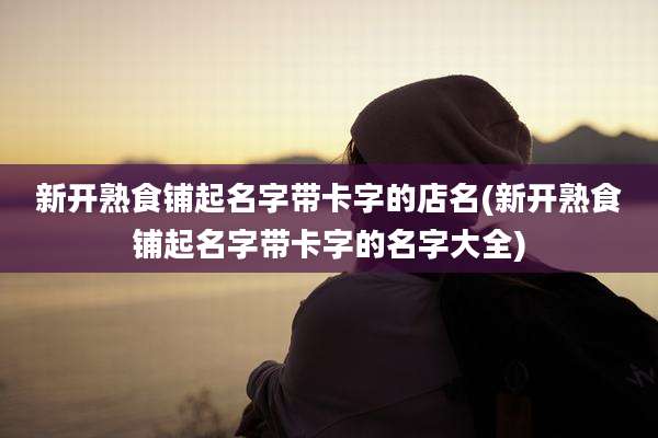 新开熟食铺起名字带卡字的店名(新开熟食铺起名字带卡字的名字大全)