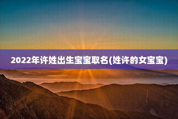 2022年许姓出生宝宝取名(姓许的女宝宝)