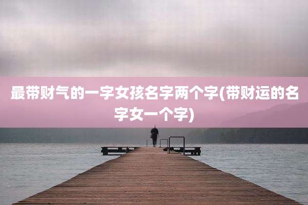 最带财气的一字女孩名字两个字(带财运的名字女一个字)