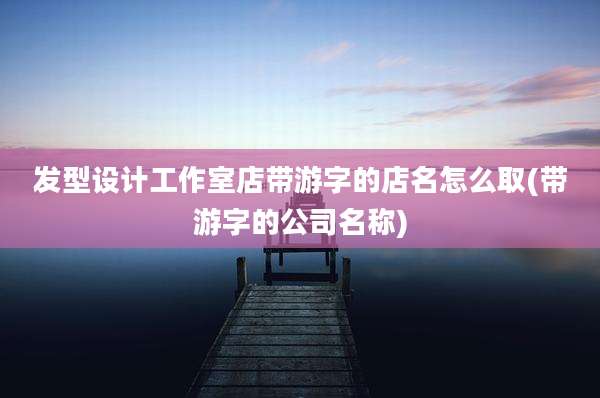 发型设计工作室店带游字的店名怎么取(带游字的公司名称)