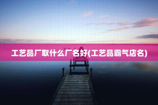 工艺品厂取什么厂名好(工艺品霸气店名)