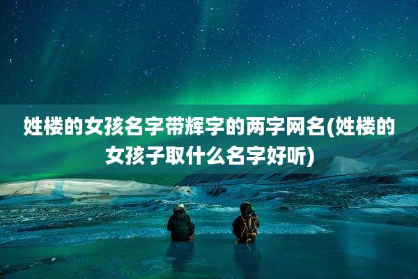 姓楼的女孩名字带辉字的两字网名(姓楼的女孩子取什么名字好听)