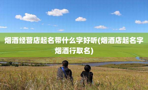烟酒经营店起名带什么字好听(烟酒店起名字烟酒行取名)
