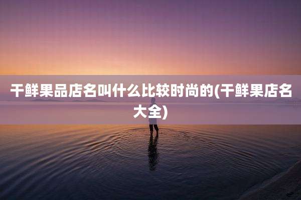 干鲜果品店名叫什么比较时尚的(干鲜果店名大全)