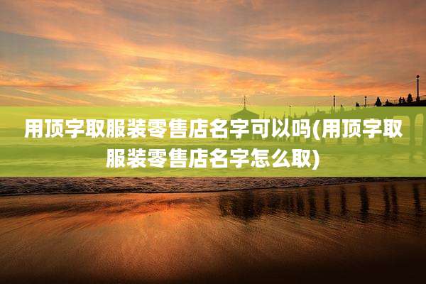 用顶字取服装零售店名字可以吗(用顶字取服装零售店名字怎么取)