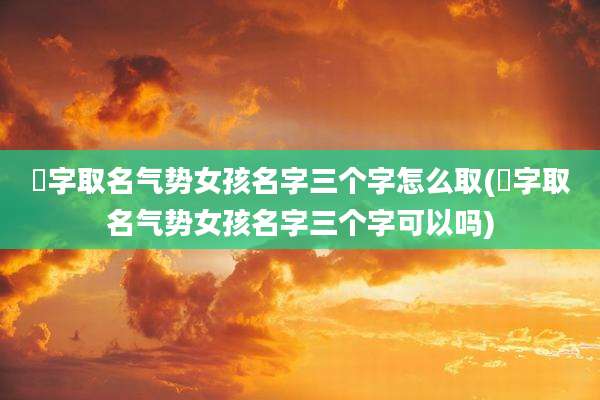 杍字取名气势女孩名字三个字怎么取(杍字取名气势女孩名字三个字可以吗)