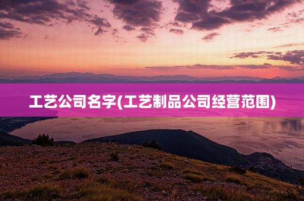 工艺公司名字(工艺制品公司经营范围)