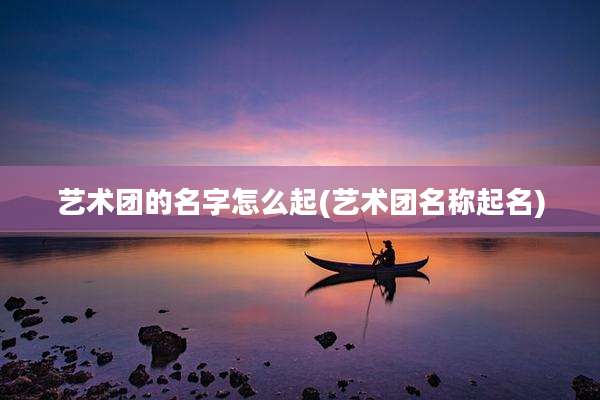艺术团的名字怎么起(艺术团名称起名)