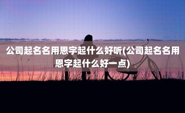 公司起名名用恩字起什么好听(公司起名名用恩字起什么好一点)