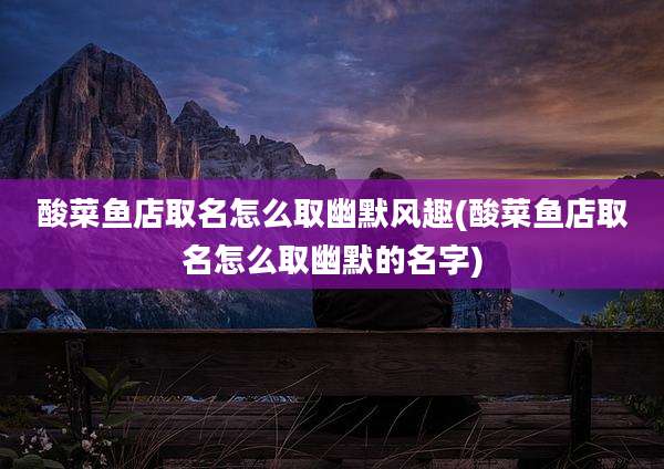 酸菜鱼店取名怎么取幽默风趣(酸菜鱼店取名怎么取幽默的名字)