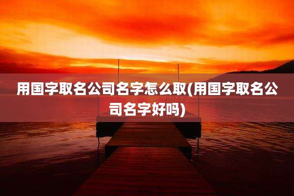 用国字取名公司名字怎么取(用国字取名公司名字好吗)