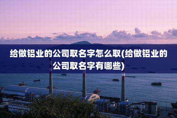 给做铝业的公司取名字怎么取(给做铝业的公司取名字有哪些)