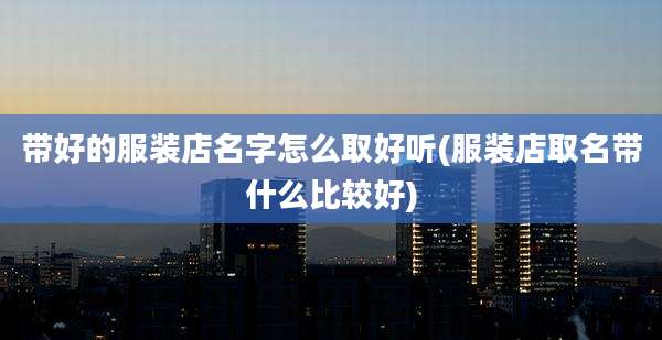 带好的服装店名字怎么取好听(服装店取名带什么比较好)