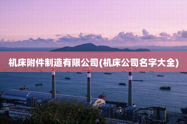 机床附件制造有限公司(机床公司名字大全)
