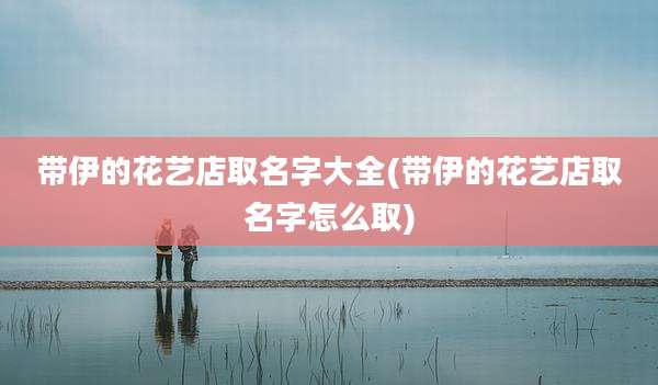带伊的花艺店取名字大全(带伊的花艺店取名字怎么取)