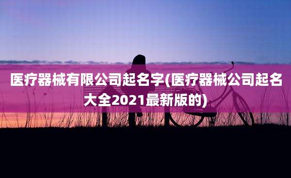 医疗器械有限公司起名字(医疗器械公司起名大全2021最新版的)
