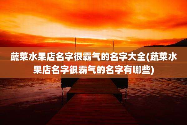 蔬菜水果店名字很霸气的名字大全(蔬菜水果店名字很霸气的名字有哪些)