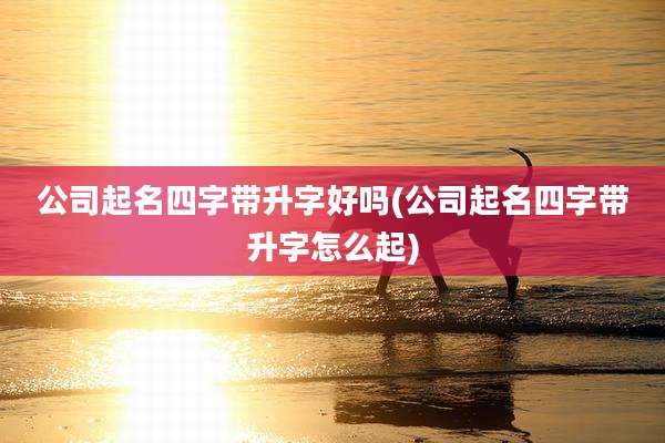 公司起名四字带升字好吗(公司起名四字带升字怎么起)