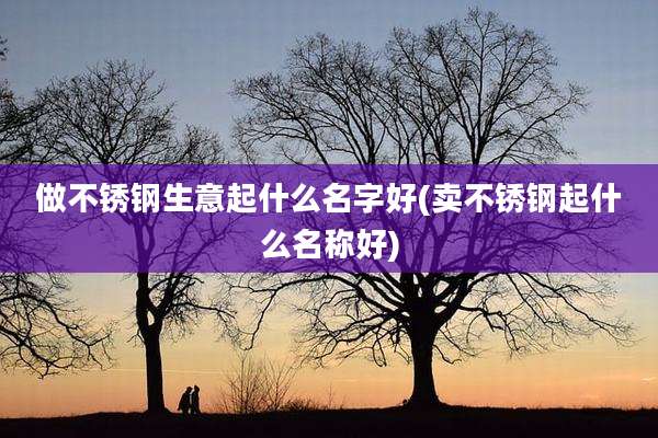 做不锈钢生意起什么名字好(卖不锈钢起什么名称好)