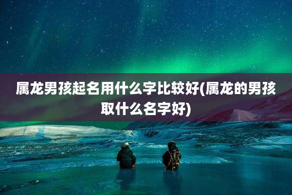 属龙男孩起名用什么字比较好(属龙的男孩取什么名字好)