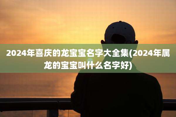 2024年喜庆的龙宝宝名字大全集(2024年属龙的宝宝叫什么名字好)
