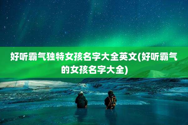 好听霸气独特女孩名字大全英文(好听霸气的女孩名字大全)
