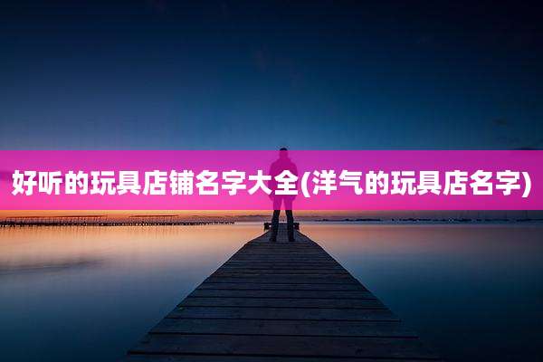 好听的玩具店铺名字大全(洋气的玩具店名字)