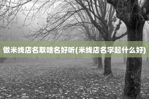 做米线店名取啥名好听(米线店名字起什么好)