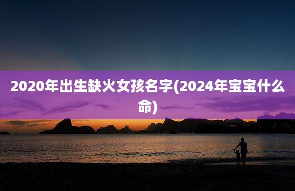 2020年出生缺火女孩名字(2024年宝宝什么命)
